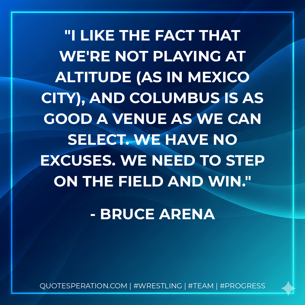I like the fact that we're not playing at altitude (as in Mexico City), and Columbus is as good a venue as we can select. We have no excuses. We need to step on the field and win. - Bruce Arena
