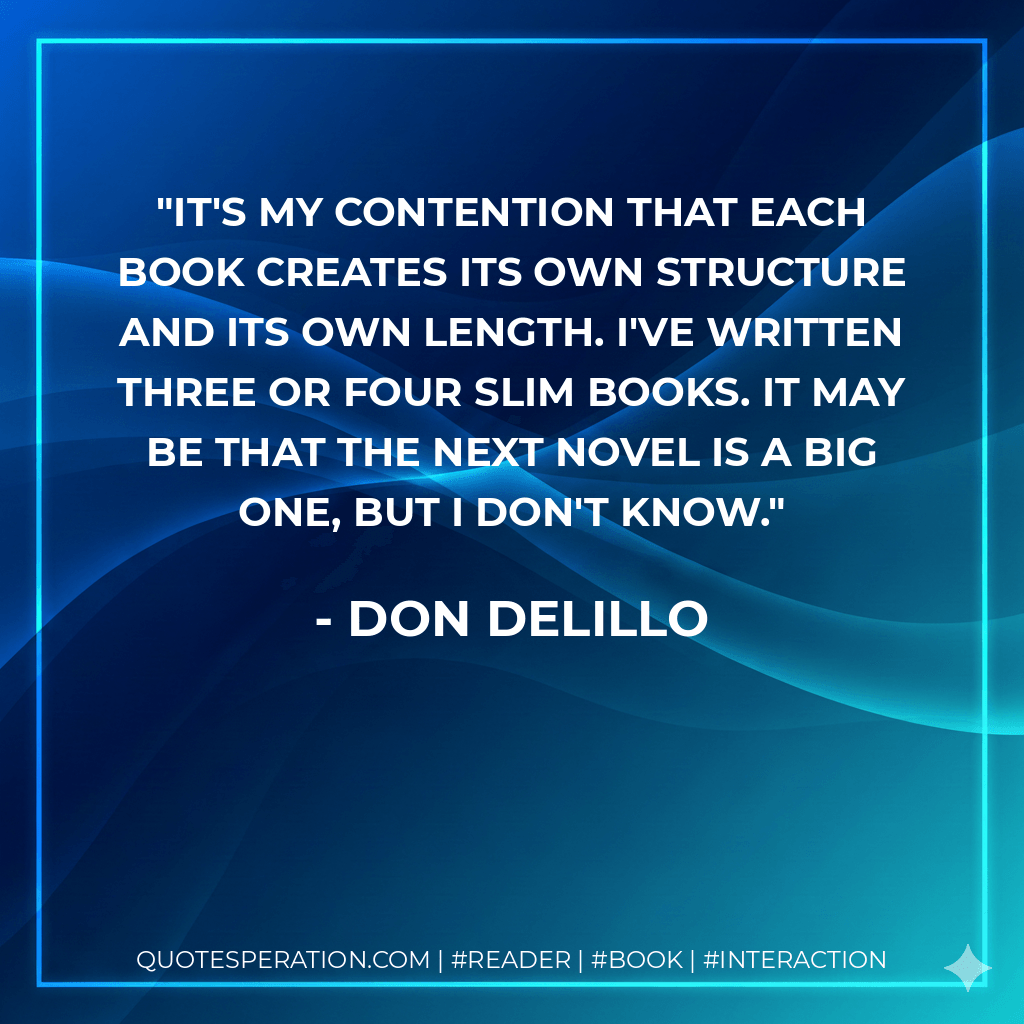 It's my contention that each book creates its own structure and its own length. I've written three or four slim books. It may be that the next novel is a big one, but I don't know. - Don DeLillo