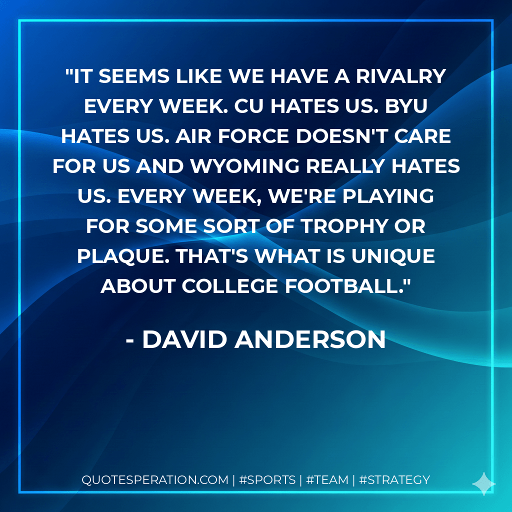 It seems like we have a rivalry every week. CU hates us. BYU hates us. Air Force doesn't care for us and Wyoming really hates us. Every week, we're playing for some sort of trophy or plaque. That's what is unique about college football. - David Anderson