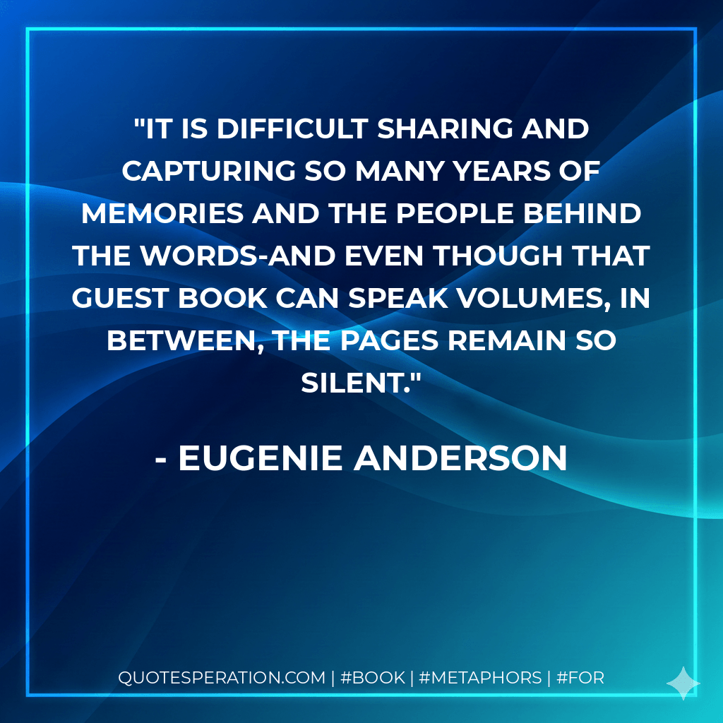 It is difficult sharing and capturing so many years of memories and the people behind the words-and even though that guest book can speak volumes, in between, the pages remain so silent. - Eugenie Anderson