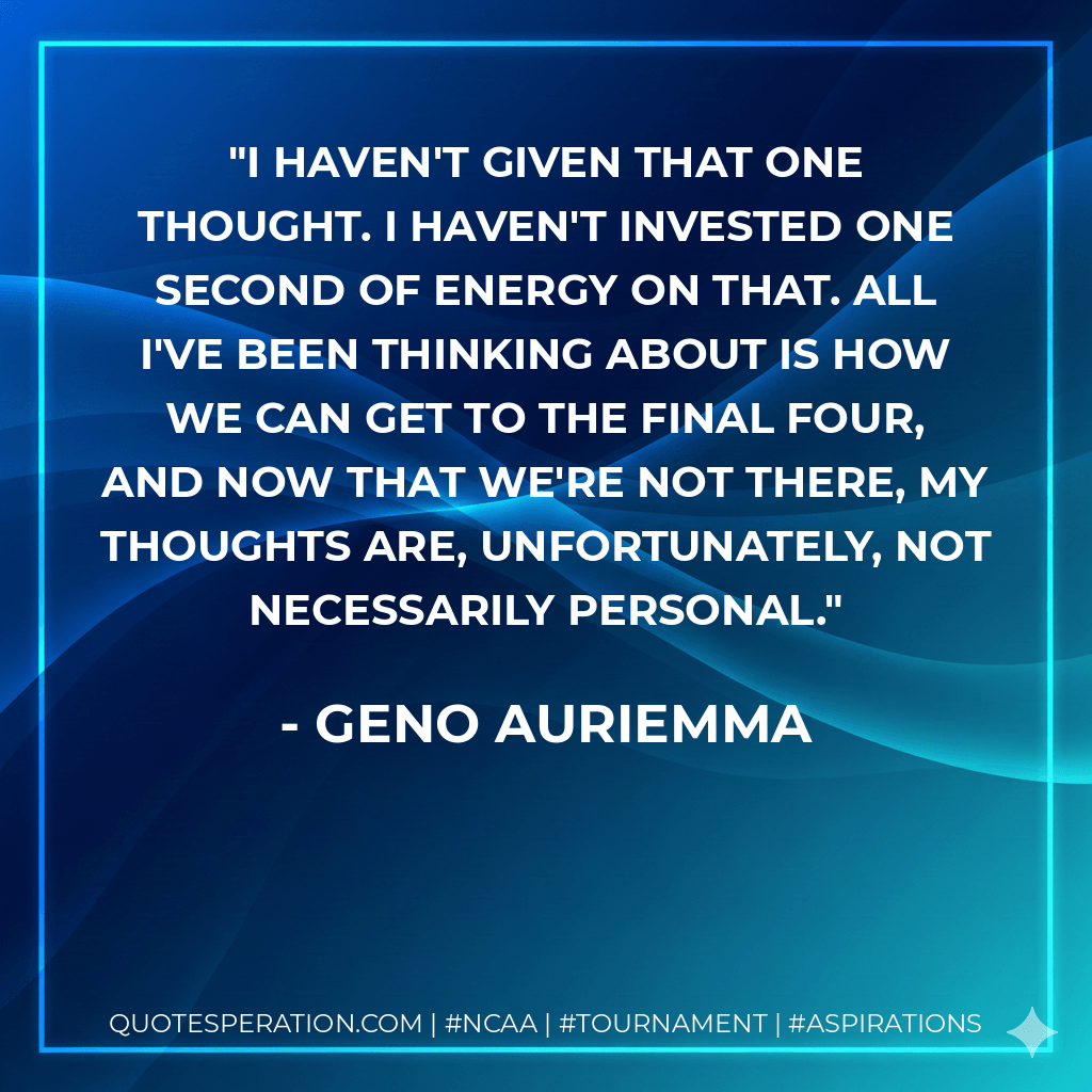 I haven't given that one thought. I haven't invested one second of energy on that. All I've been thinking about is how we can get to the Final Four, and now that we're not there, my thoughts are, unfortunately, not necessarily personal. - Geno Auriemma