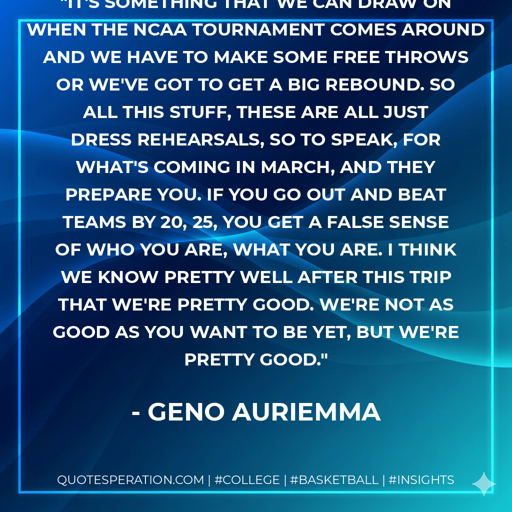 It's something that we can draw on when the NCAA tournament comes around and we have to make some free throws or we've got to get a big rebound. So all this stuff, these are all just dress rehearsals, so to speak, for what's coming in March, and they prepare you. If you go out and beat teams by 20, 25, you get a false sense of who you are, what you are. I think we know pretty well after this trip that we're pretty good. We're not as good as you want to be yet, but we're pretty good. - Geno Auriemma