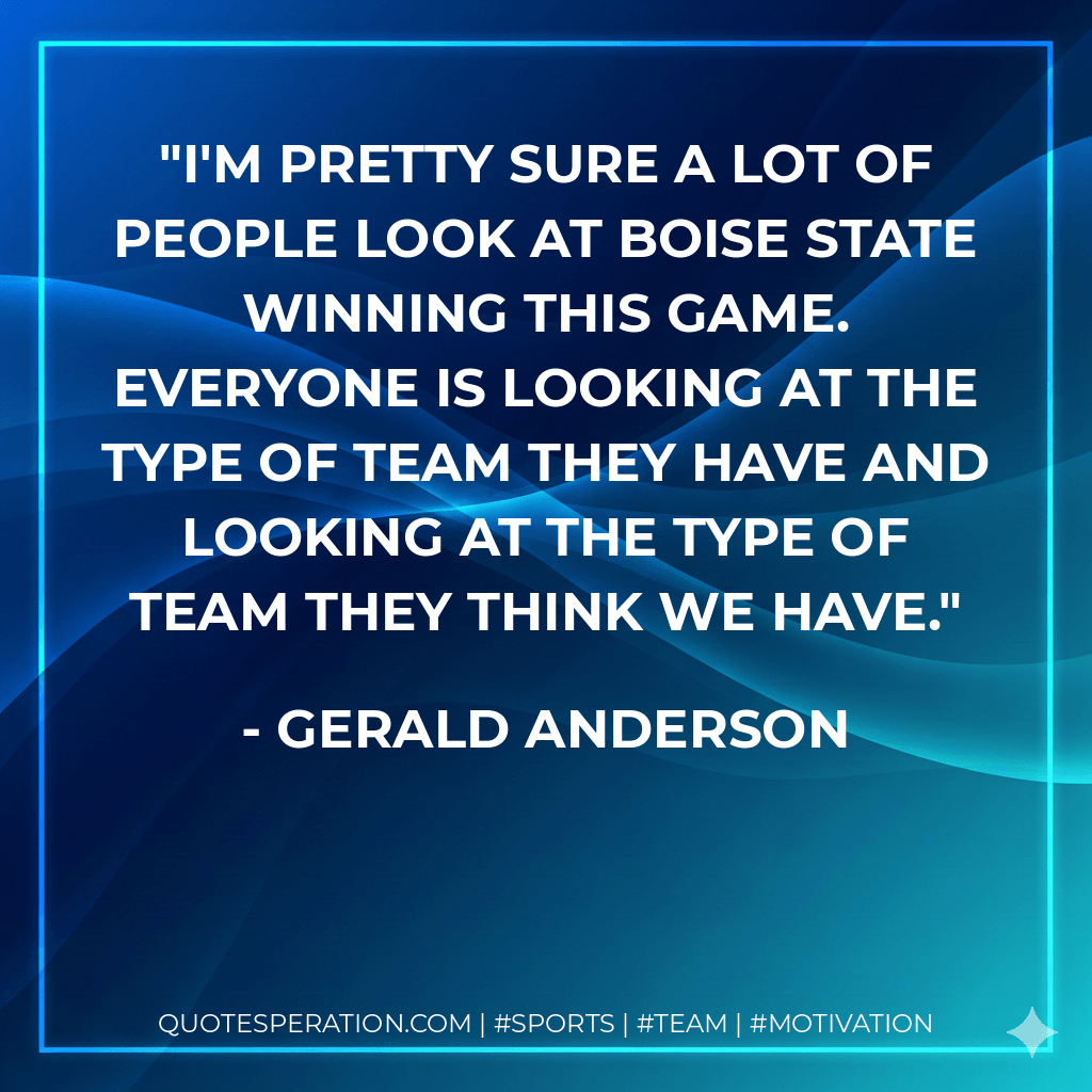 I'm pretty sure a lot of people look at Boise State winning this game. Everyone is looking at the type of team they have and looking at the type of team they think we have. - Gerald Anderson