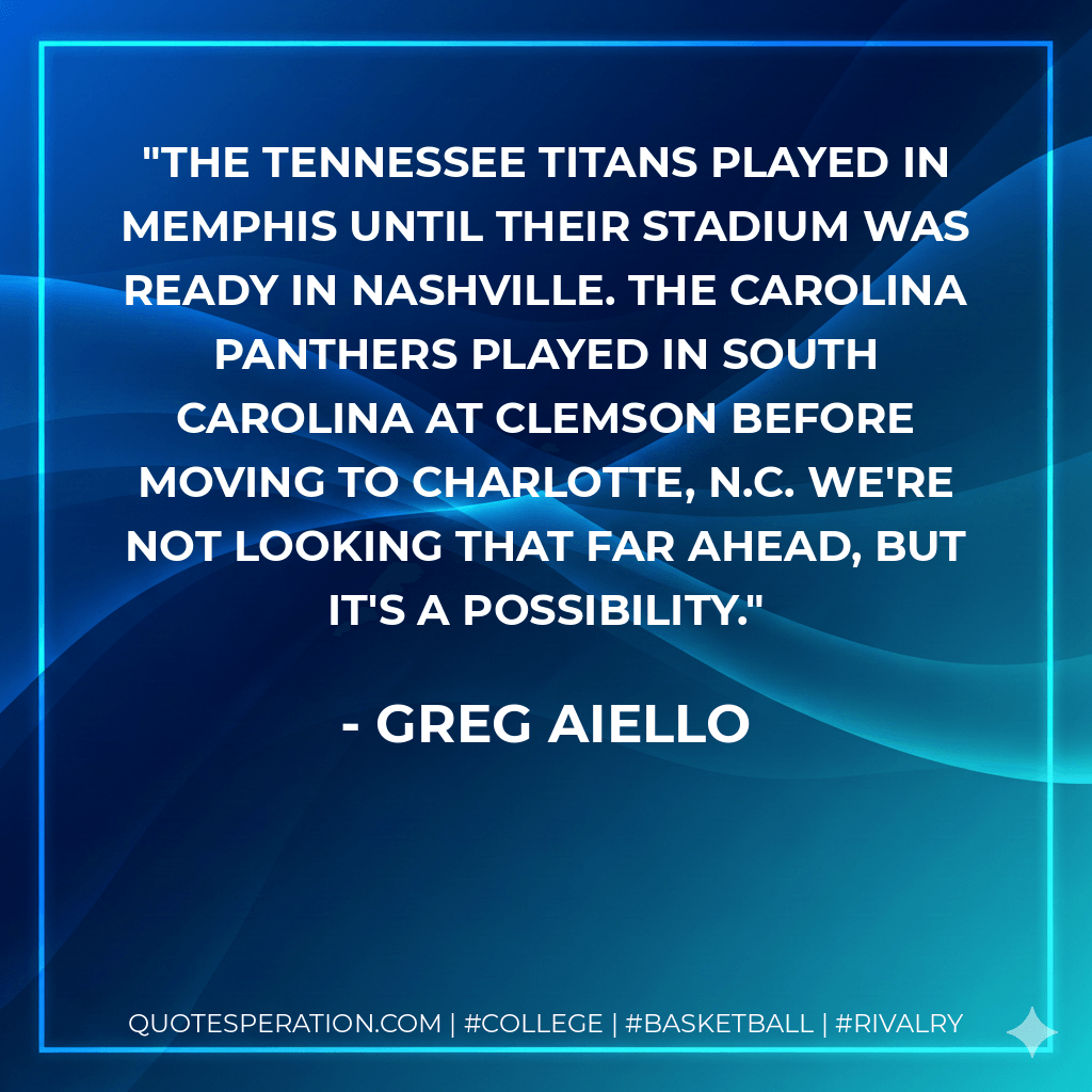 The Tennessee Titans played in Memphis until their stadium was ready in Nashville. The Carolina Panthers played in South Carolina at Clemson before moving to Charlotte, N.C. We're not looking that far ahead, but it's a possibility. - Greg Aiello