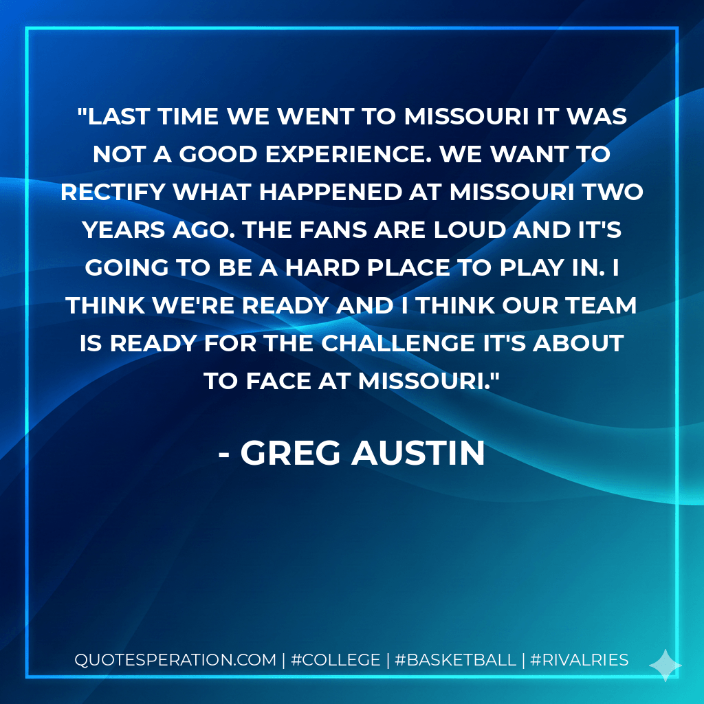 Last time we went to Missouri it was not a good experience. We want to rectify what happened at Missouri two years ago. The fans are loud and it's going to be a hard place to play in. I think we're ready and I think our team is ready for the challenge it's about to face at Missouri. - Greg Austin