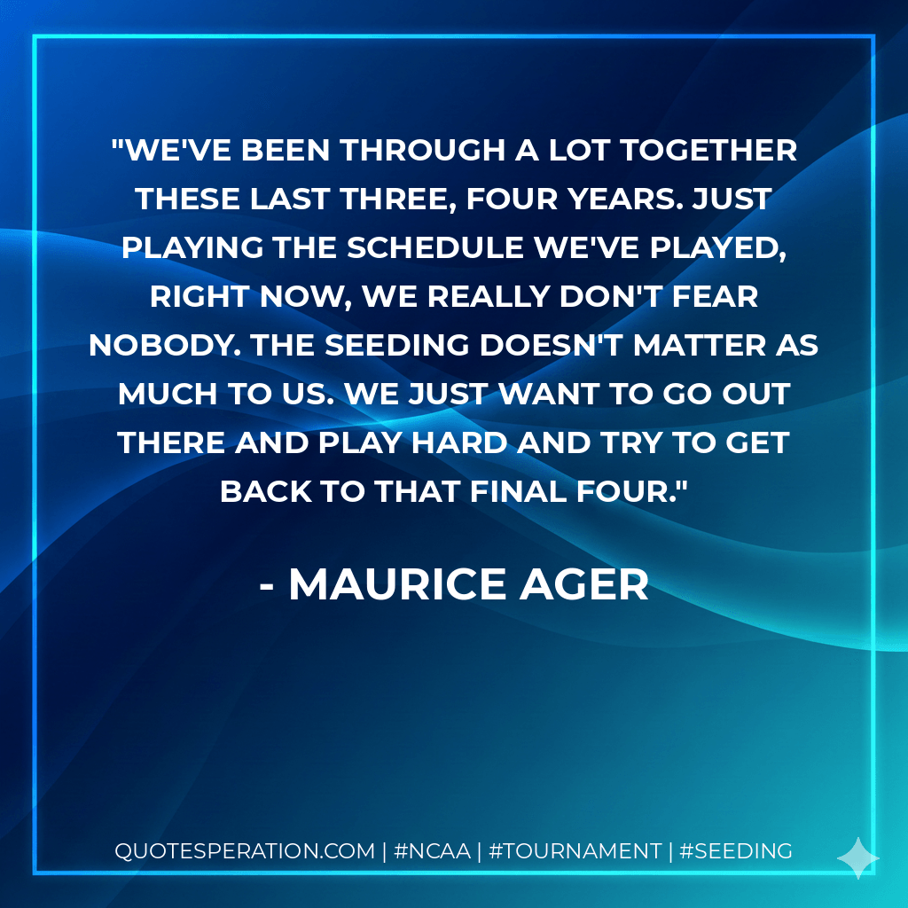 We've been through a lot together these last three, four years. Just playing the schedule we've played, right now, we really don't fear nobody. The seeding doesn't matter as much to us. We just want to go out there and play hard and try to get back to that Final Four. - Maurice Ager