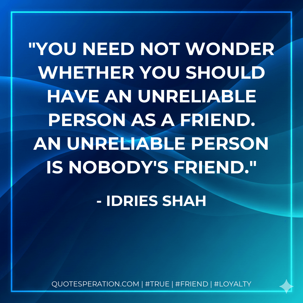 You need not wonder whether you should have an unreliable person as a friend. An unreliable person is nobody's friend. - Idries Shah
