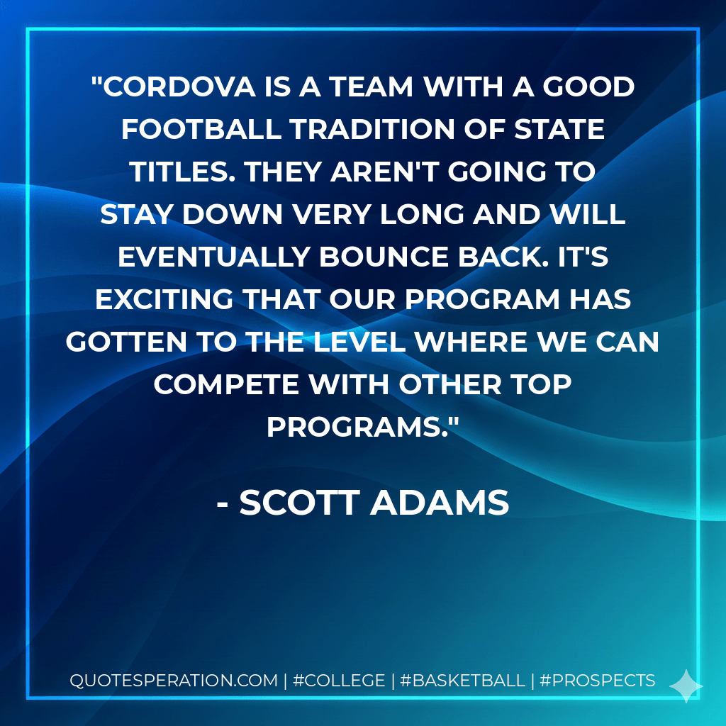 Cordova is a team with a good football tradition of state titles. They aren't going to stay down very long and will eventually bounce back. It's exciting that our program has gotten to the level where we can compete with other top programs. - Scott Adams