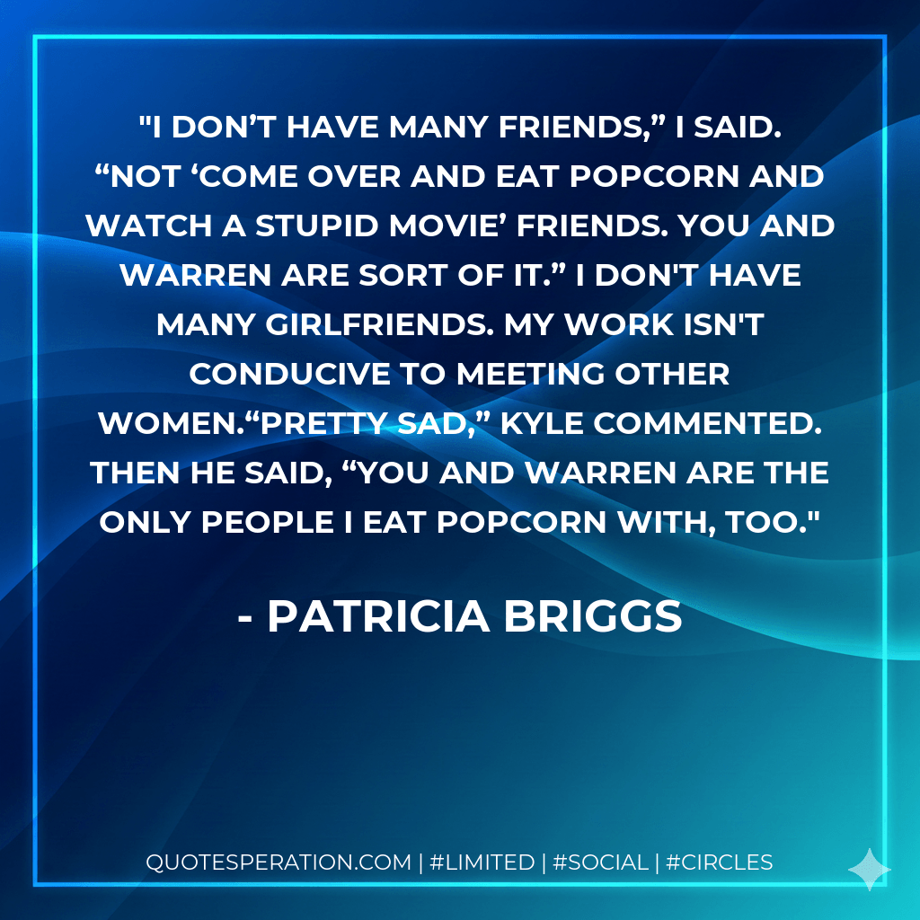 I don’t have many friends,” I said. “Not ‘come over and eat popcorn and watch a stupid movie’ friends. You and Warren are sort of it.” I don't have many girlfriends. My work isn't conducive to meeting other women.“Pretty sad,” Kyle commented. Then he said, “You and Warren are the only people I eat popcorn with, too. - Patricia Briggs