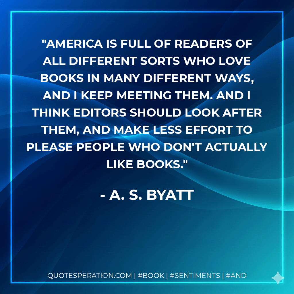 America is full of readers of all different sorts who love books in many different ways, and I keep meeting them. And I think editors should look after them, and make less effort to please people who don't actually like books. - A. S. Byatt