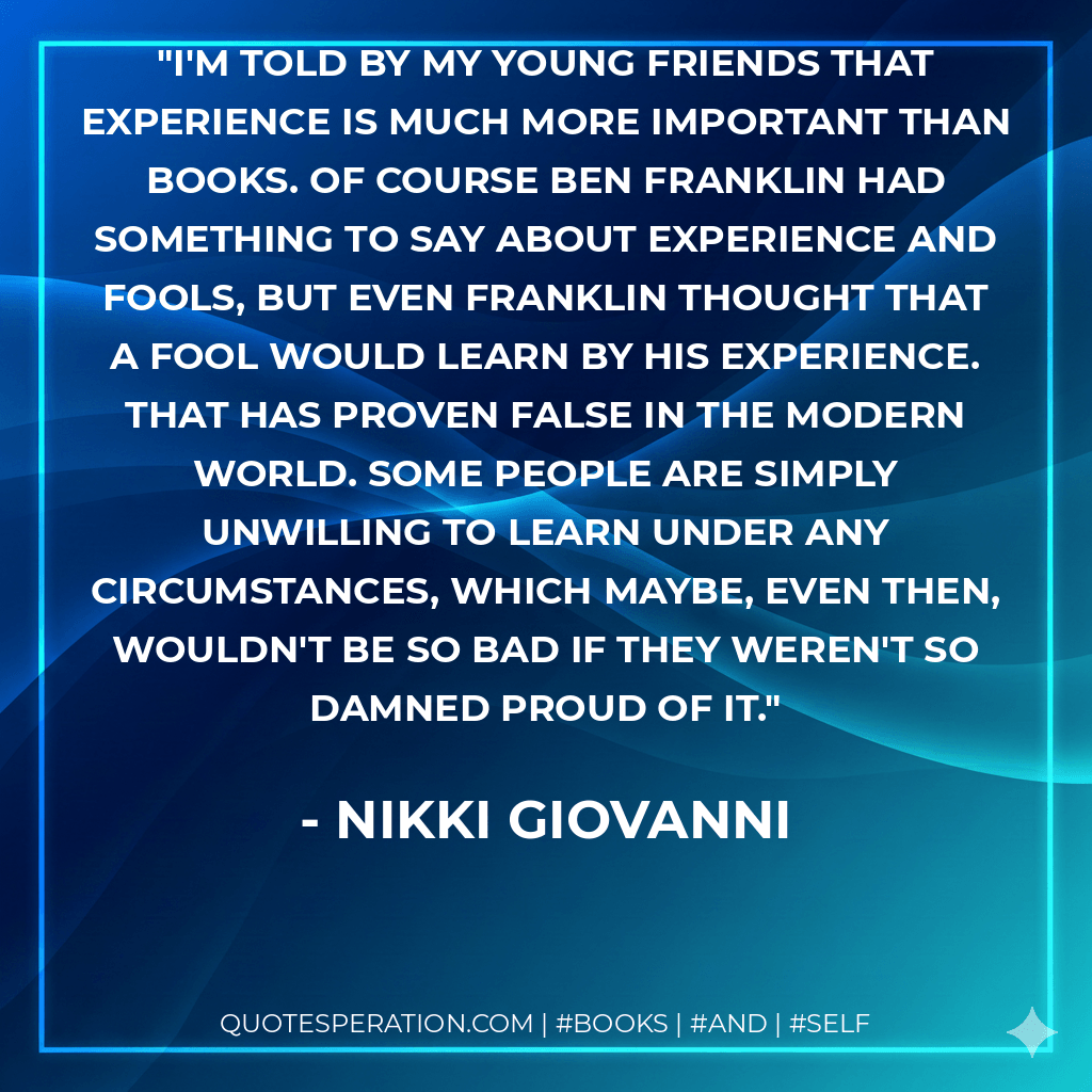 I'm told by my young friends that experience is much more important than books. Of course Ben Franklin had something to say about experience and fools, but even Franklin thought that a fool would learn by his experience. That has proven false in the modern world. Some people are simply unwilling to learn under any circumstances, which maybe, even then, wouldn't be so bad if they weren't so damned proud of it. - Nikki Giovanni