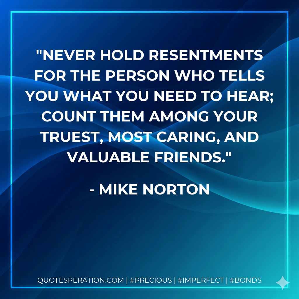 Never hold resentments for the person who tells you what you need to hear; count them among your truest, most caring, and valuable friends. - Mike Norton