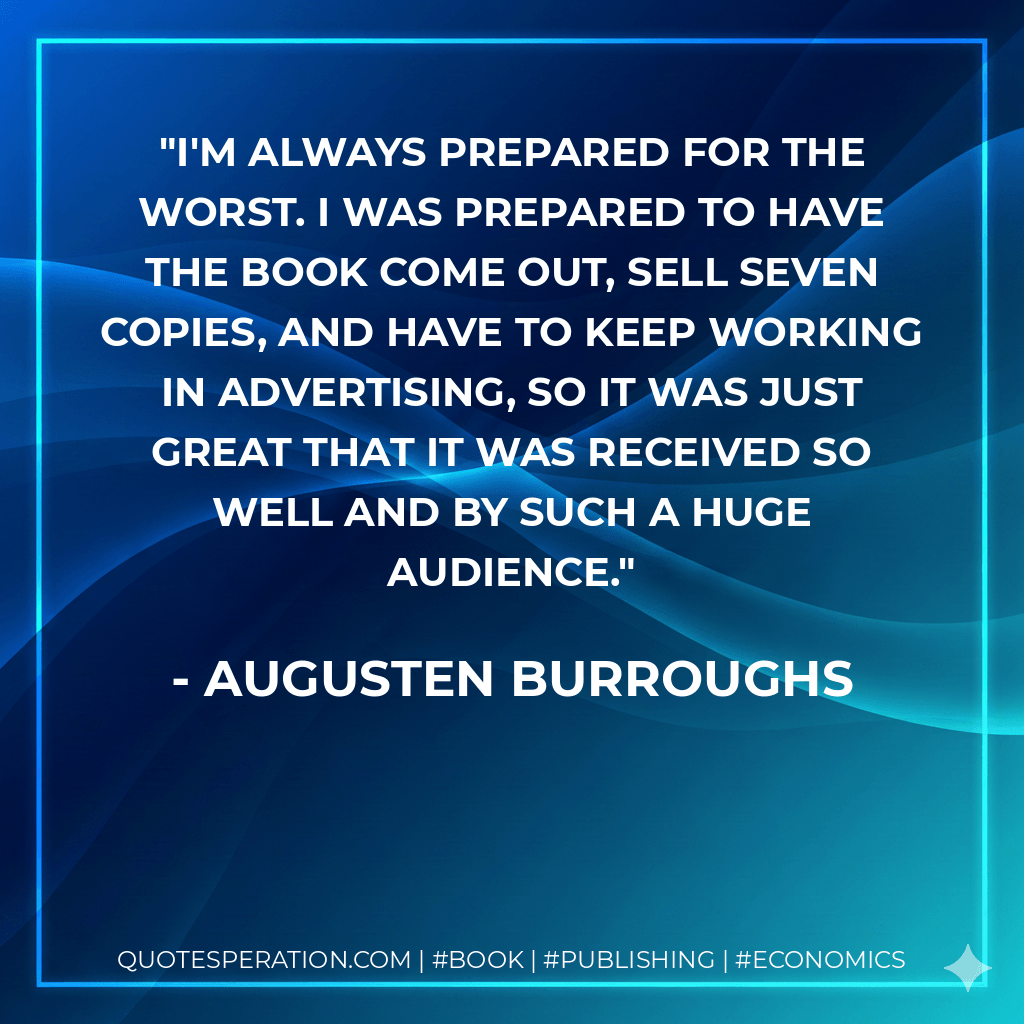I'm always prepared for the worst. I was prepared to have the book come out, sell seven copies, and have to keep working in advertising, so it was just great that it was received so well and by such a huge audience. - Augusten Burroughs