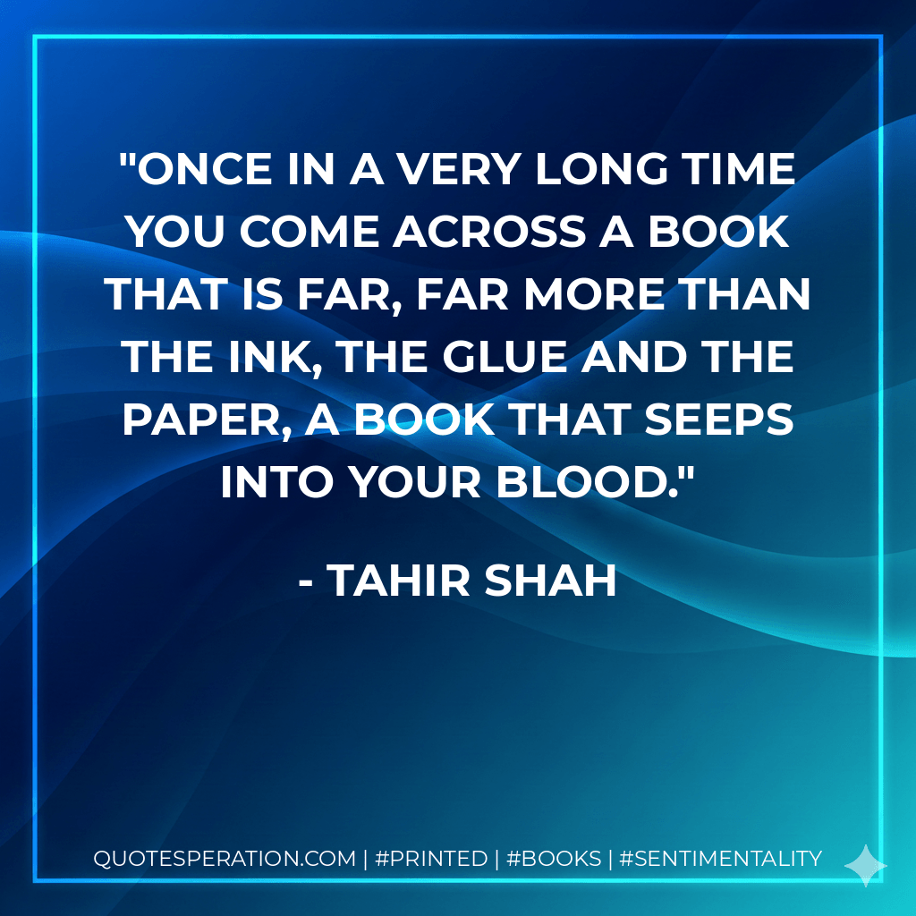 Once in a very long time you come across a book that is far, far more than the ink, the glue and the paper, a book that seeps into your blood. - Tahir Shah