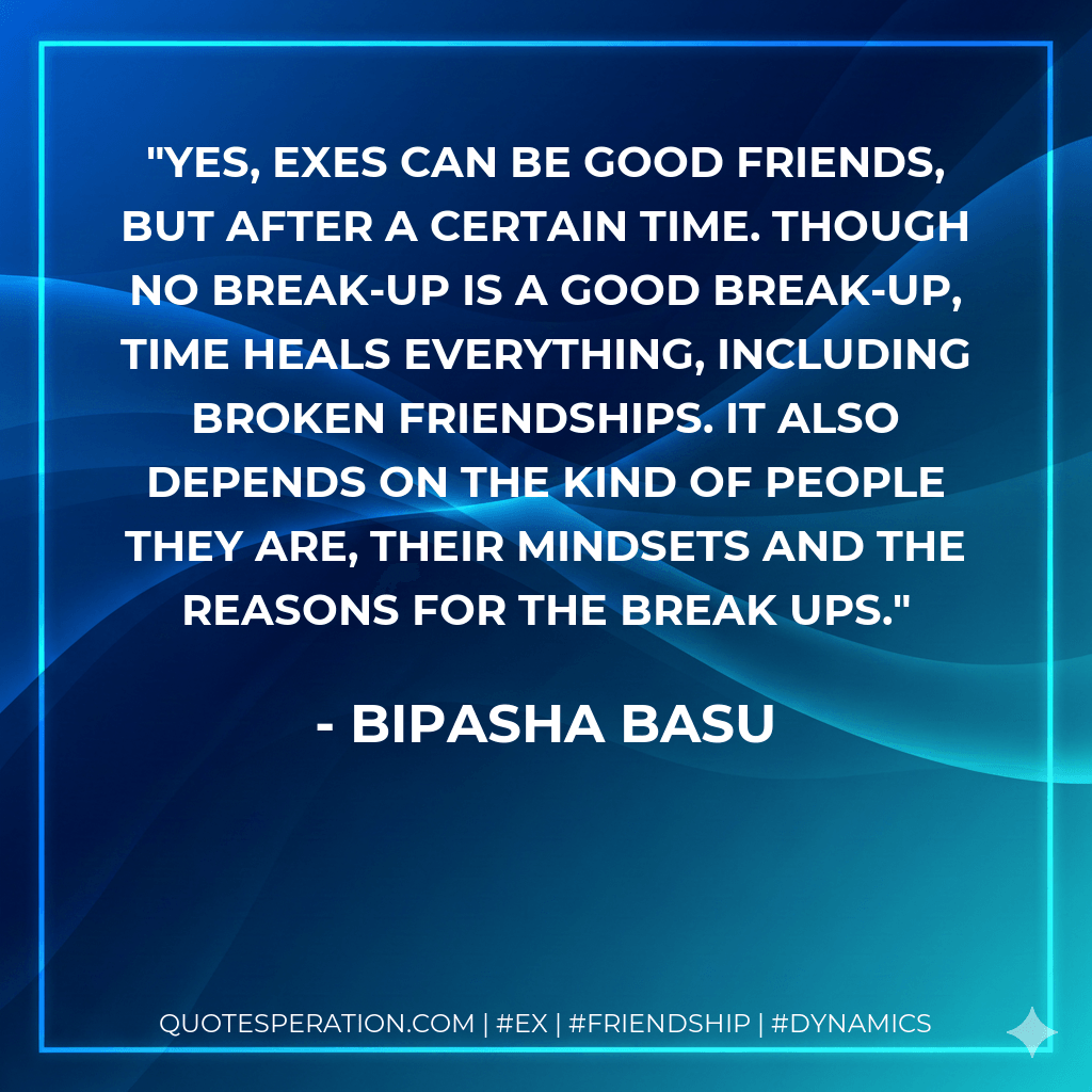 Yes, exes can be good friends, but after a certain time. Though no break-up is a good break-up, time heals everything, including broken friendships. It also depends on the kind of people they are, their mindsets and the reasons for the break ups. - Bipasha Basu