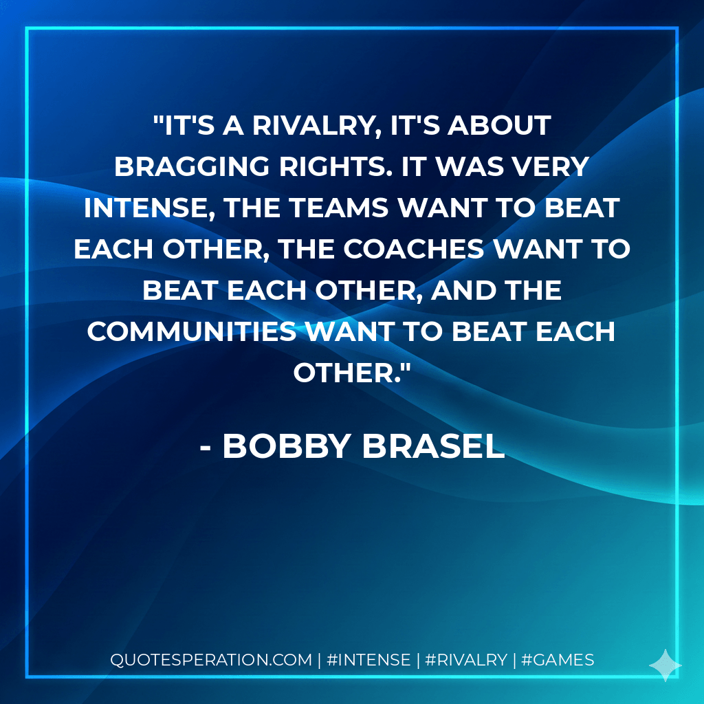 It's a rivalry, it's about bragging rights. It was very intense, the teams want to beat each other, the coaches want to beat each other, and the communities want to beat each other. - Bobby Brasel