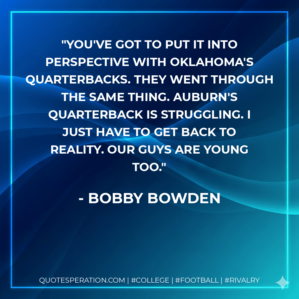 You've got to put it into perspective with Oklahoma's quarterbacks. They went through the same thing. Auburn's quarterback is struggling. I just have to get back to reality. Our guys are young too. - Bobby Bowden