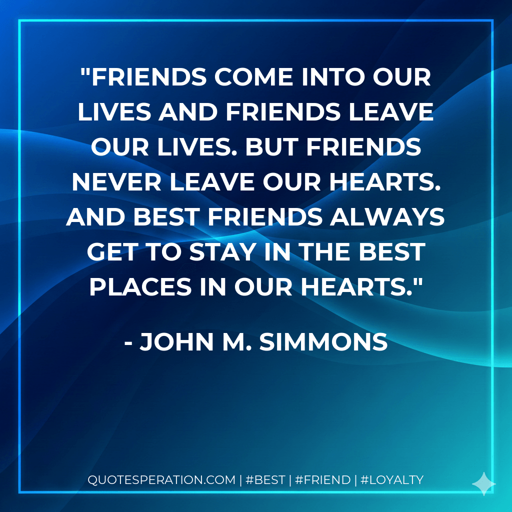 Friends come into our lives and friends leave our lives. But friends never leave our hearts. And best friends always get to stay in the best places in our hearts. - John M. Simmons