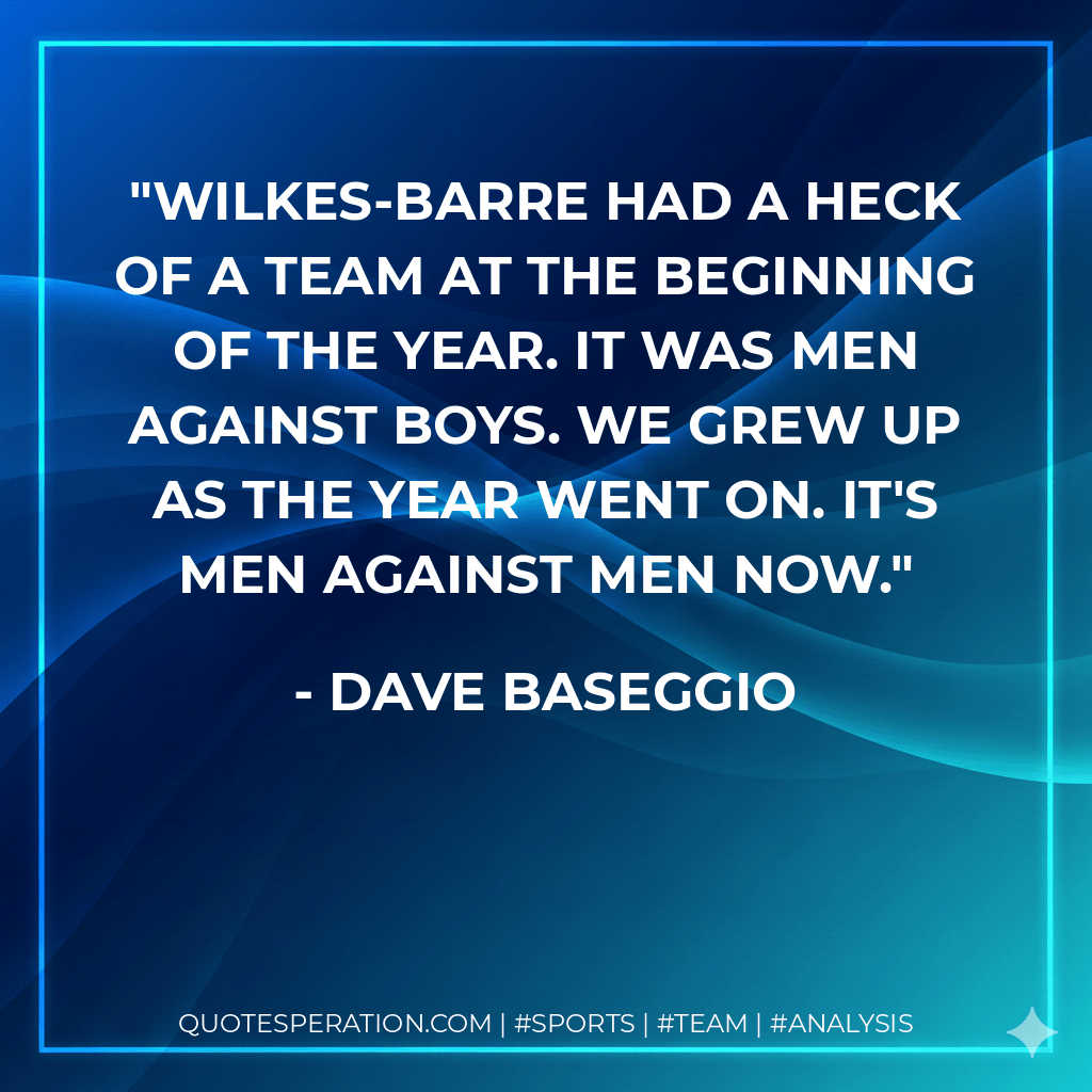 Wilkes-Barre had a heck of a team at the beginning of the year. It was men against boys. We grew up as the year went on. It's men against men now. - Dave Baseggio