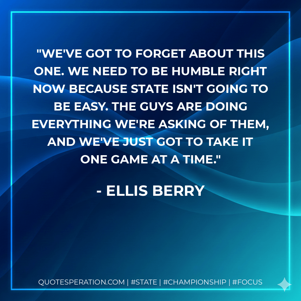 We've got to forget about this one. We need to be humble right now because state isn't going to be easy. The guys are doing everything we're asking of them, and we've just got to take it one game at a time. - Ellis Berry