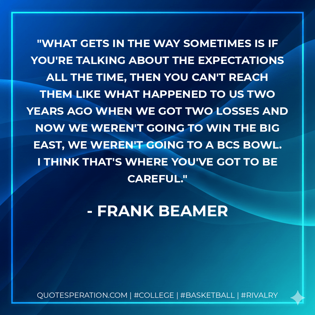 What gets in the way sometimes is if you're talking about the expectations all the time, then you can't reach them like what happened to us two years ago when we got two losses and now we weren't going to win the Big East, we weren't going to a BCS bowl. I think that's where you've got to be careful. - Frank Beamer