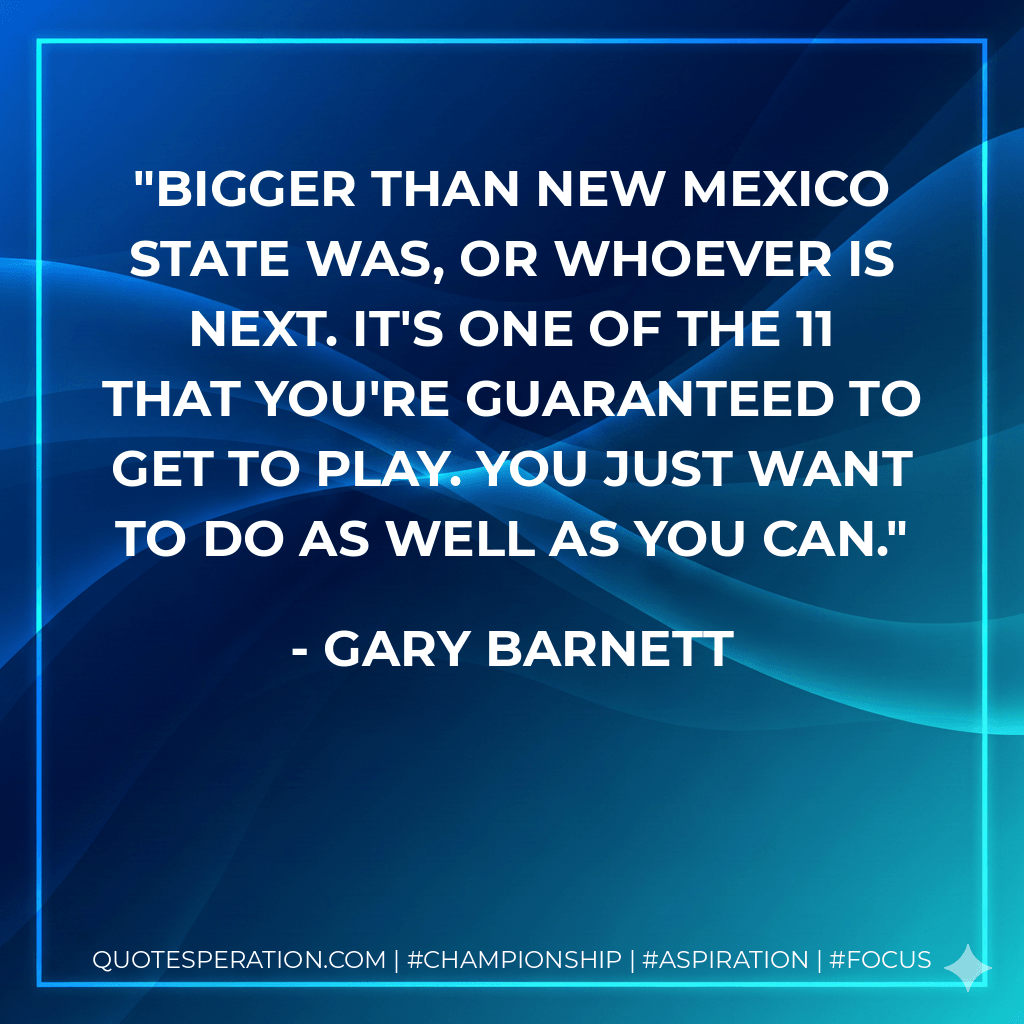bigger than New Mexico State was, or whoever is next. It's one of the 11 that you're guaranteed to get to play. You just want to do as well as you can. - Gary Barnett
