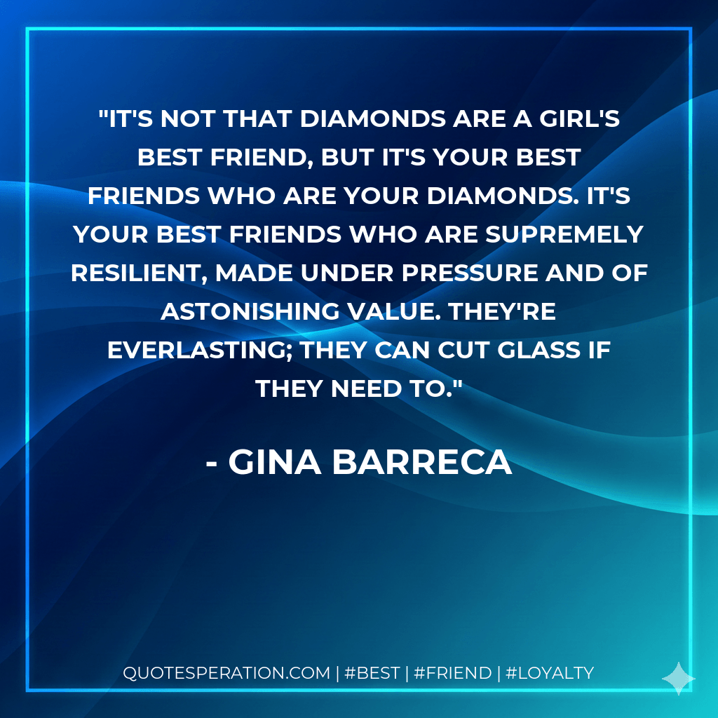 It's not that diamonds are a girl's best friend, but it's your best friends who are your diamonds. It's your best friends who are supremely resilient, made under pressure and of astonishing value. They're everlasting; they can cut glass if they need to. - Gina Barreca