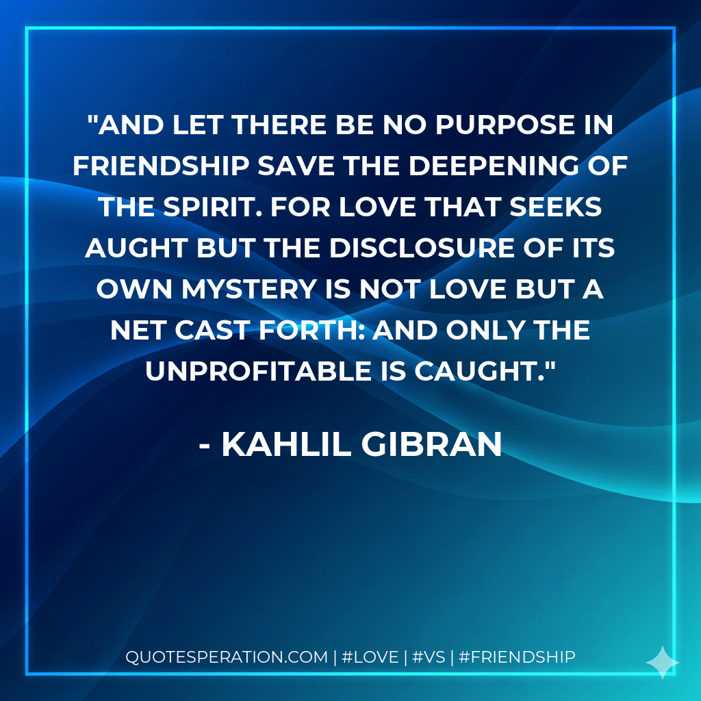 And let there be no purpose in friendship save the deepening of the spirit. For love that seeks aught but the disclosure of its own mystery is not love but a net cast forth: and only the unprofitable is caught. - Kahlil Gibran