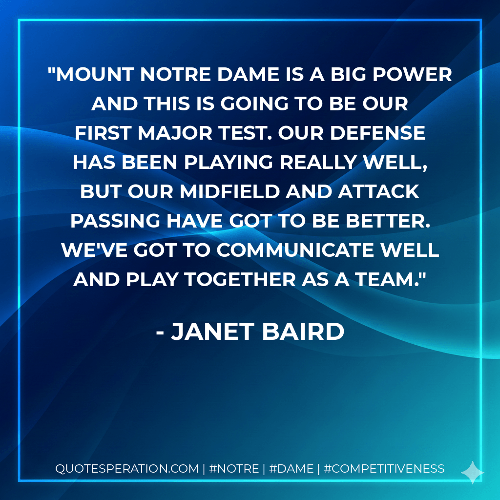 Mount Notre Dame is a big power and this is going to be our first major test. Our defense has been playing really well, but our midfield and attack passing have got to be better. We've got to communicate well and play together as a team. - Janet Baird