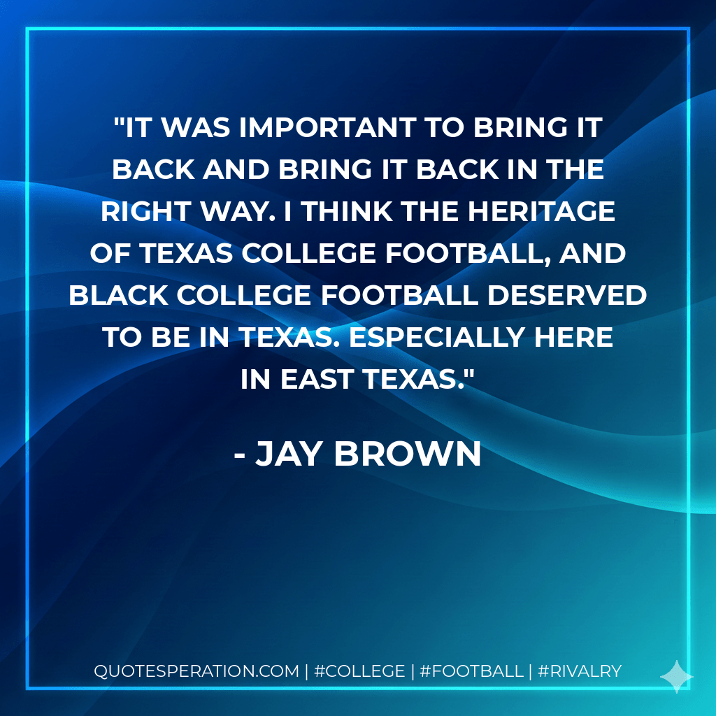 It was important to bring it back and bring it back in the right way. I think the heritage of Texas College football, and Black college football deserved to be in Texas. Especially here in East Texas. - Jay Brown
