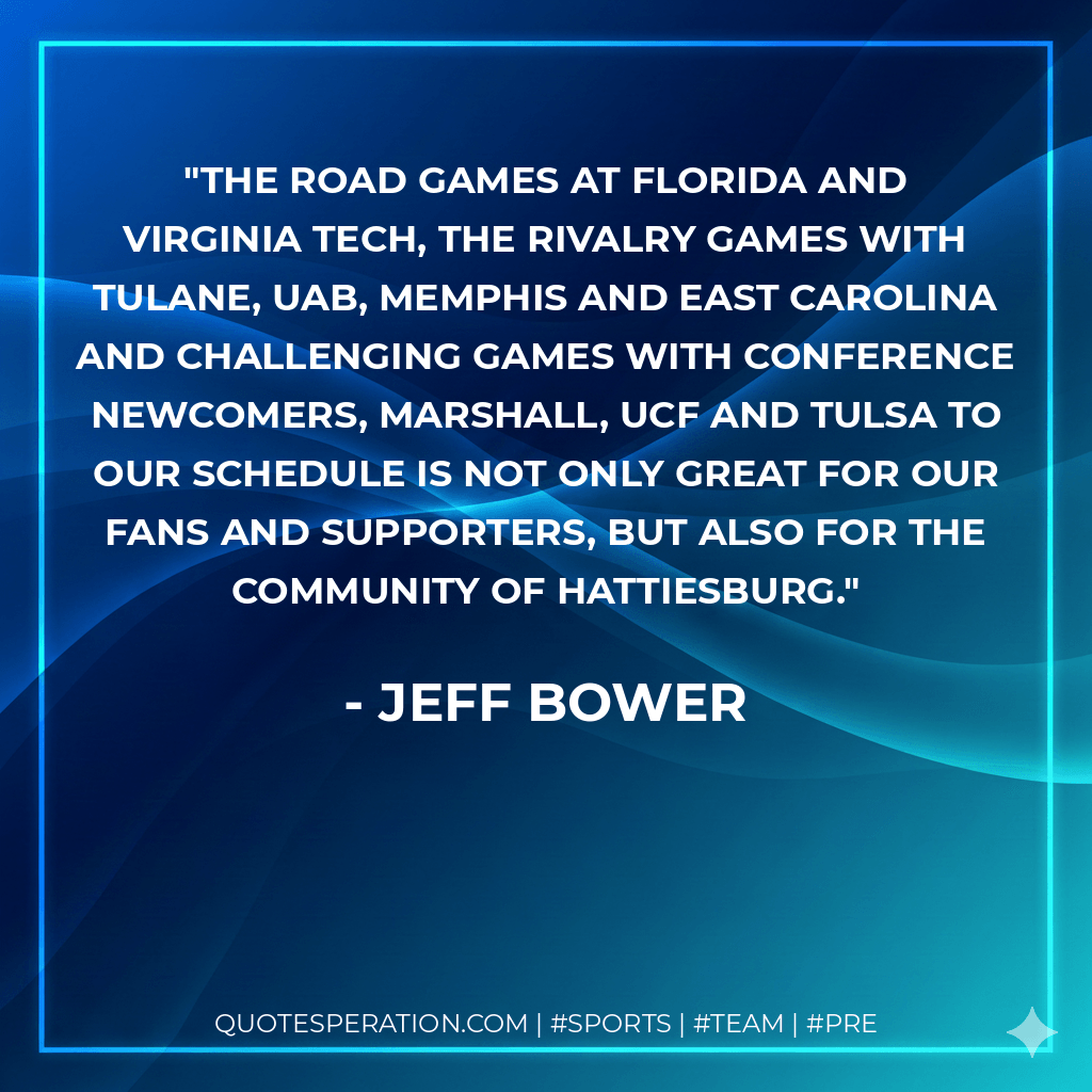 The road games at Florida and Virginia Tech, the rivalry games with Tulane, UAB, Memphis and East Carolina and challenging games with conference newcomers, Marshall, UCF and Tulsa to our schedule is not only great for our fans and supporters, but also for the community of Hattiesburg. - Jeff Bower
