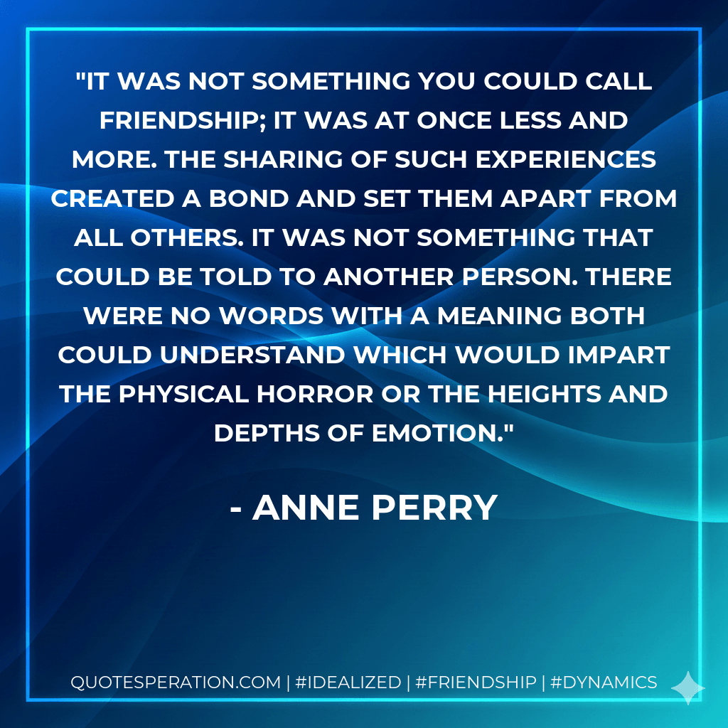 It was not something you could call friendship; it was at once less and more. The sharing of such experiences created a bond and set them apart from all others. It was not something that could be told to another person. There were no words with a meaning both could understand which would impart the physical horror or the heights and depths of emotion. - Anne Perry