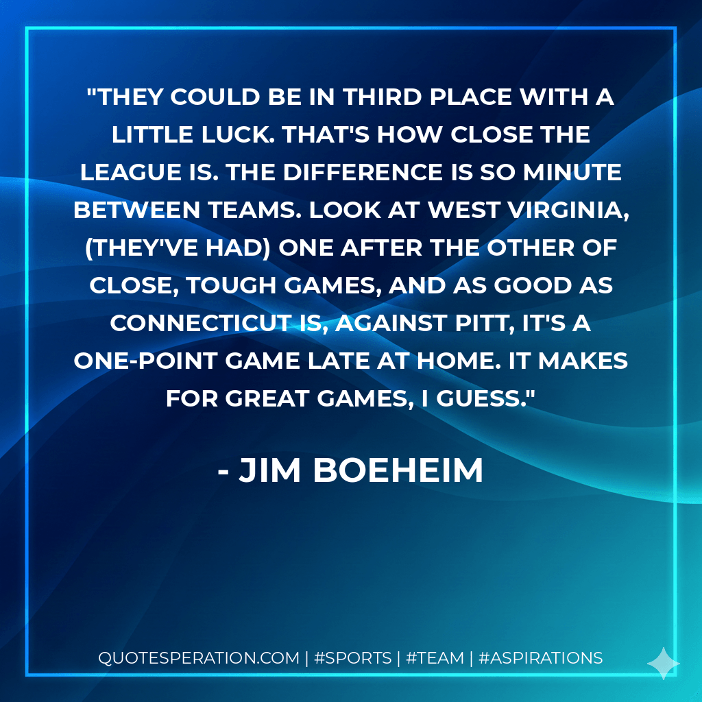 They could be in third place with a little luck. That's how close the league is. The difference is so minute between teams. Look at West Virginia, (they've had) one after the other of close, tough games, and as good as Connecticut is, against Pitt, it's a one-point game late at home. It makes for great games, I guess. - Jim Boeheim