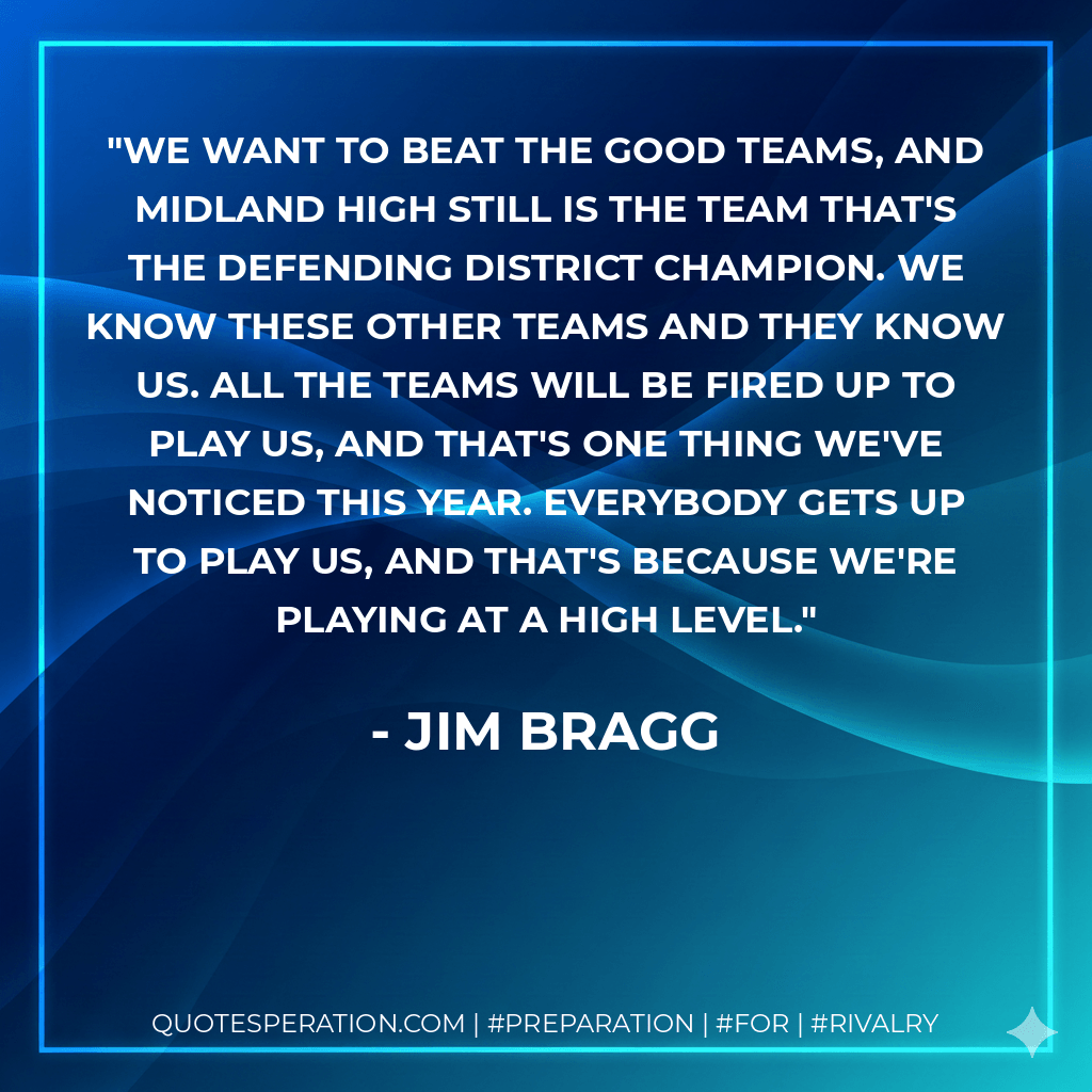 We want to beat the good teams, and Midland High still is the team that's the defending district champion. We know these other teams and they know us. All the teams will be fired up to play us, and that's one thing we've noticed this year. Everybody gets up to play us, and that's because we're playing at a high level. - Jim Bragg