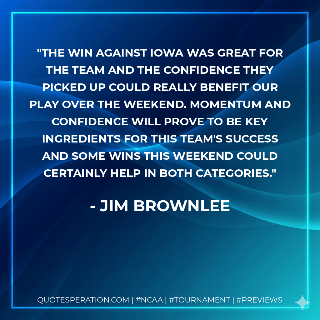 The win against Iowa was great for the team and the confidence they picked up could really benefit our play over the weekend. Momentum and confidence will prove to be key ingredients for this team's success and some wins this weekend could certainly help in both categories. - Jim Brownlee