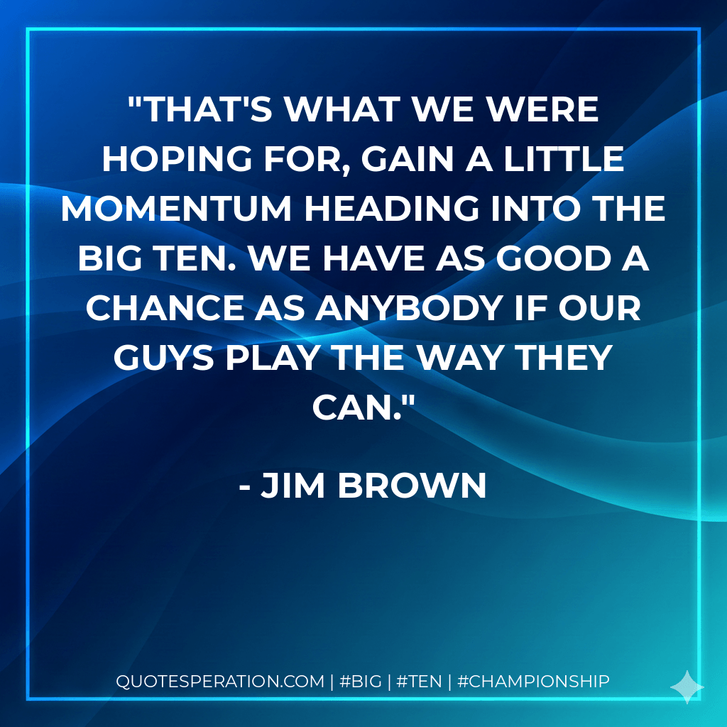 That's what we were hoping for, gain a little momentum heading into the Big Ten. We have as good a chance as anybody if our guys play the way they can. - Jim Brown