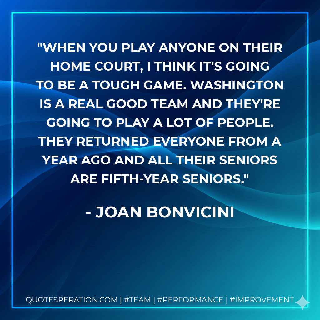 When you play anyone on their home court, I think it's going to be a tough game. Washington is a real good team and they're going to play a lot of people. They returned everyone from a year ago and all their seniors are fifth-year seniors. - Joan Bonvicini