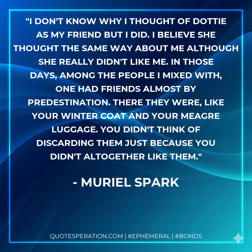 I don't know why I thought of Dottie as my friend but I did. I believe she thought the same way about me although she really didn't like me. In those days, among the people I mixed with, one had friends almost by predestination. There they were, like your winter coat and your meagre luggage. You didn't think of discarding them just because you didn't altogether like them. - Muriel Spark