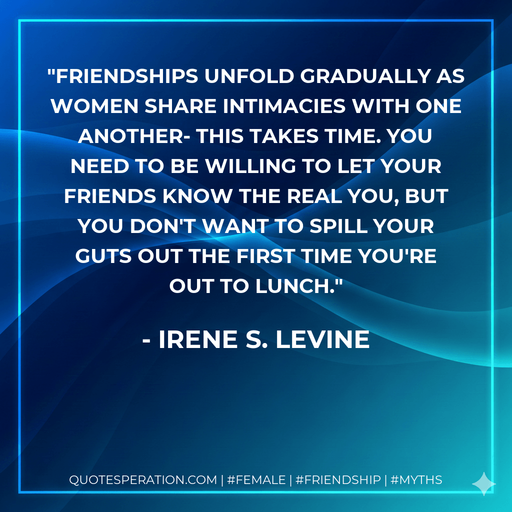 Friendships unfold gradually as women share intimacies with one another- this takes time. You need to be willing to let your friends know the real you, but you don't want to spill your guts out the first time you're out to lunch. - Irene S. Levine