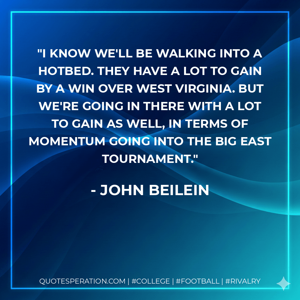 I know we'll be walking into a hotbed. They have a lot to gain by a win over West Virginia. But we're going in there with a lot to gain as well, in terms of momentum going into the Big East Tournament. - John Beilein