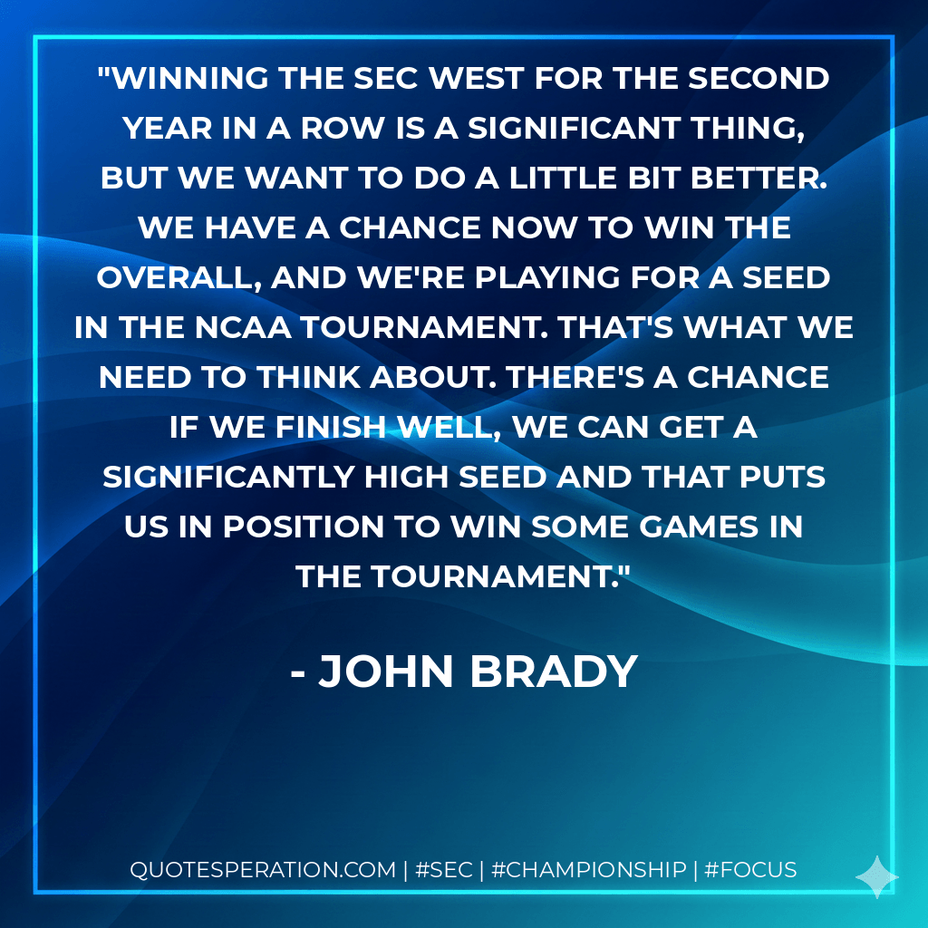 Winning the SEC West for the second year in a row is a significant thing, but we want to do a little bit better. We have a chance now to win the overall, and we're playing for a seed in the NCAA tournament. That's what we need to think about. There's a chance if we finish well, we can get a significantly high seed and that puts us in position to win some games in the tournament. - John Brady