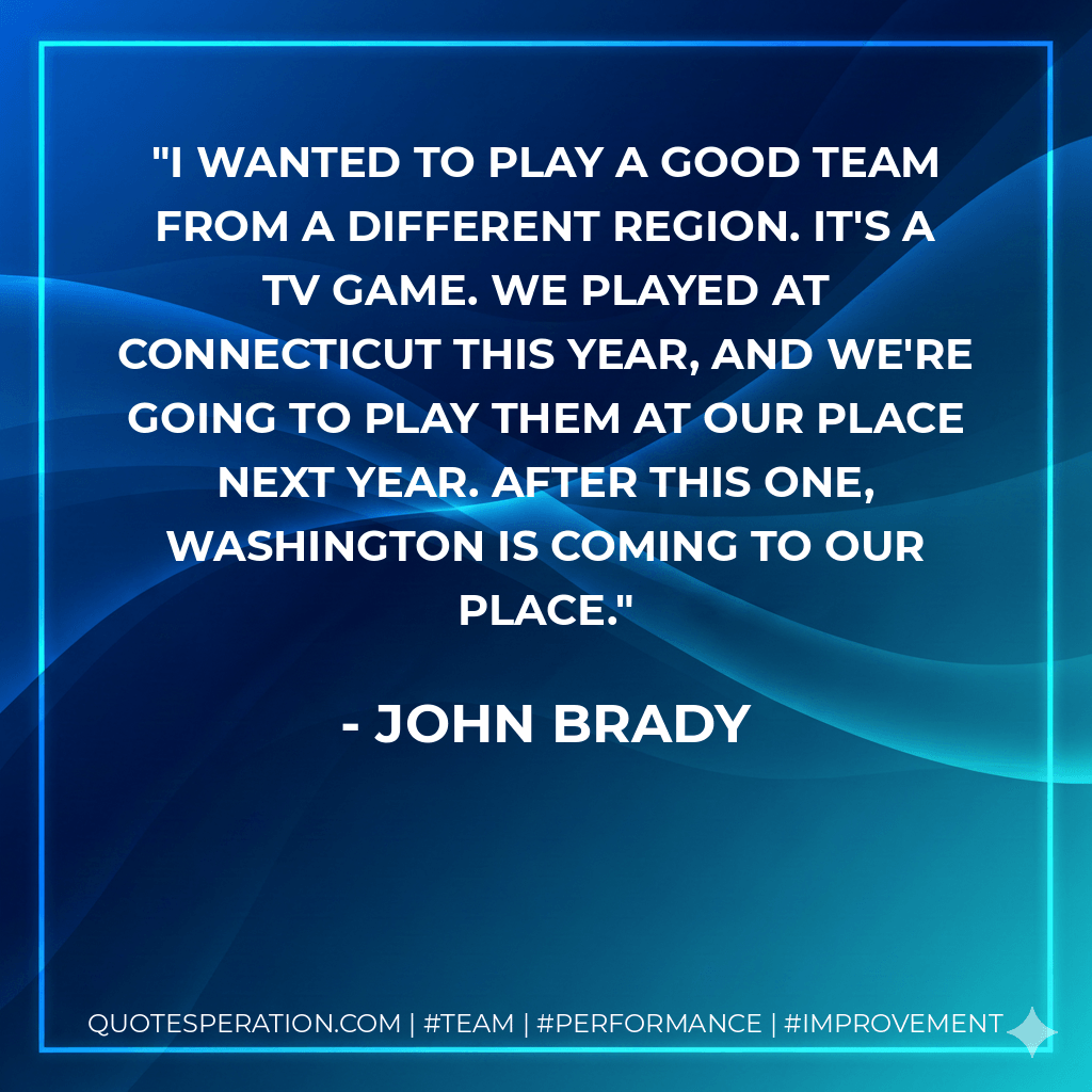 I wanted to play a good team from a different region. It's a TV game. We played at Connecticut this year, and we're going to play them at our place next year. After this one, Washington is coming to our place. - John Brady