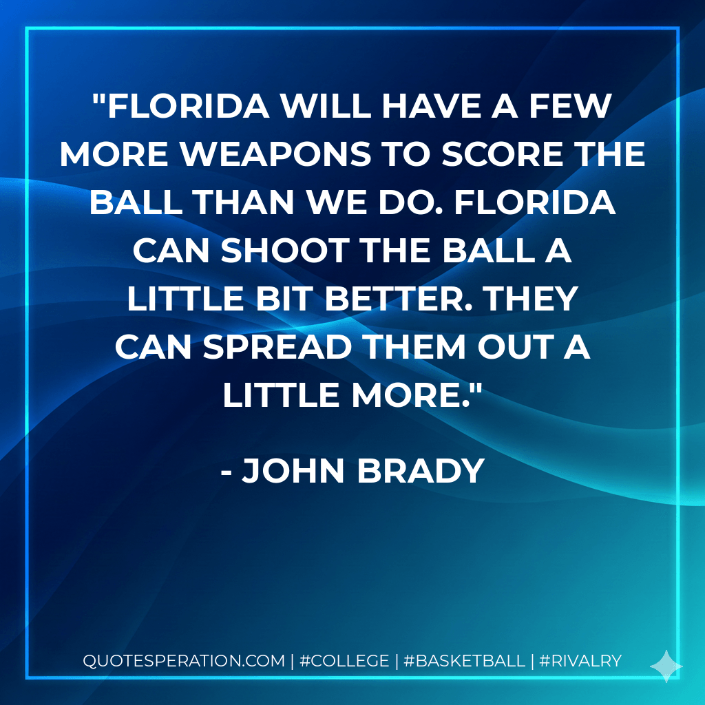 Florida will have a few more weapons to score the ball than we do. Florida can shoot the ball a little bit better. They can spread them out a little more. - John Brady