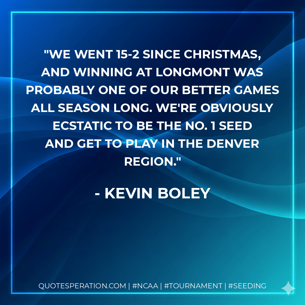 We went 15-2 since Christmas, and winning at Longmont was probably one of our better games all season long. We're obviously ecstatic to be the No. 1 seed and get to play in the Denver region. - Kevin Boley