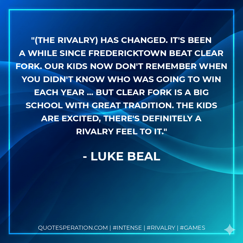 (The rivalry) has changed. It's been a while since Fredericktown beat Clear Fork. Our kids now don't remember when you didn't know who was going to win each year ... but Clear Fork is a big school with great tradition. The kids are excited, there's definitely a rivalry feel to it. - Luke Beal