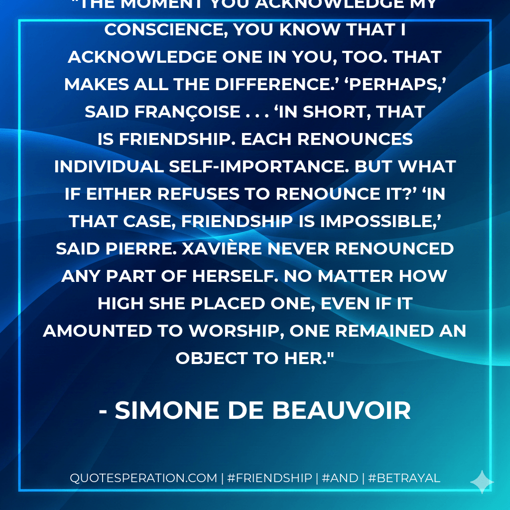 The moment you acknowledge my conscience, you know that I acknowledge one in you, too. That makes all the difference.’ ‘Perhaps,’ said Françoise . . . ‘In short, that is friendship. Each renounces individual self-importance. But what if either refuses to renounce it?’ ‘In that case, friendship is impossible,’ said Pierre. Xavière never renounced any part of herself. No matter how high she placed one, even if it amounted to worship, one remained an object to her. - Simone de Beauvoir