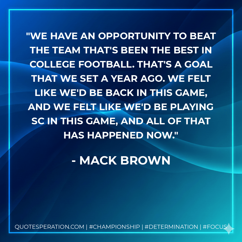 We have an opportunity to beat the team that's been the best in college football. That's a goal that we set a year ago. We felt like we'd be back in this game, and we felt like we'd be playing SC in this game, and all of that has happened now. - Mack Brown