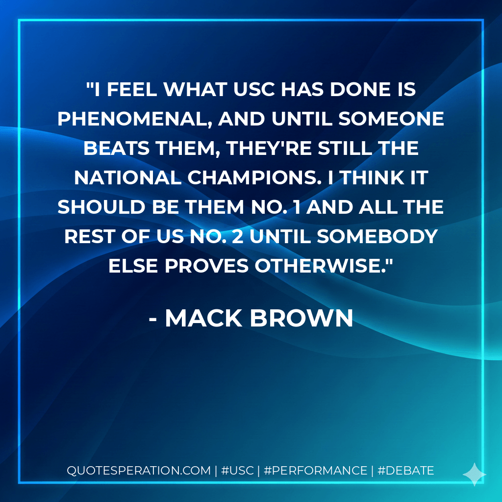 I feel what USC has done is phenomenal, and until someone beats them, they're still the national champions. I think it should be them No. 1 and all the rest of us No. 2 until somebody else proves otherwise. - Mack Brown