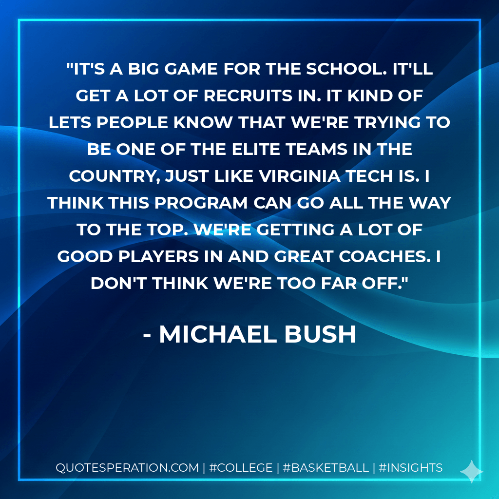 It's a big game for the school. It'll get a lot of recruits in. It kind of lets people know that we're trying to be one of the elite teams in the country, just like Virginia Tech is. I think this program can go all the way to the top. We're getting a lot of good players in and great coaches. I don't think we're too far off. - Michael Bush