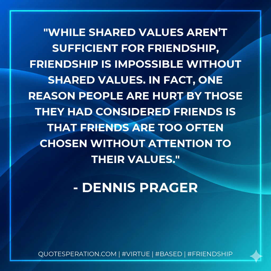 While shared values aren’t sufficient for friendship, friendship is impossible without shared values. In fact, one reason people are hurt by those they had considered friends is that friends are too often chosen without attention to their values. - Dennis Prager